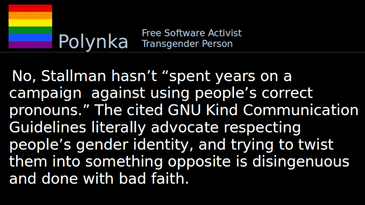 Quoting Polynka: No, Stallman hasn&rsquo;t &ldquo;spent years on a campaign against using people&rsquo;s correct pronouns.&rdquo; The cited GNU Kind Communication Guidelines literally advocate respecting people&rsquo;s gender identity, and trying to twist them into something opposite is disingenuous and done with bad faith.